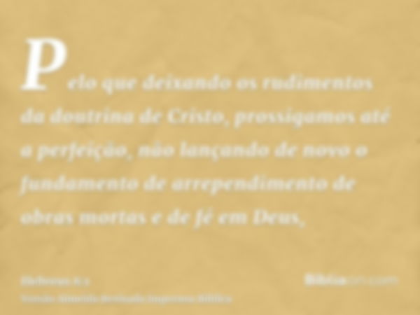 Pelo que deixando os rudimentos da doutrina de Cristo, prossigamos até a perfeição, não lançando de novo o fundamento de arrependimento de obras mortas e de fé 