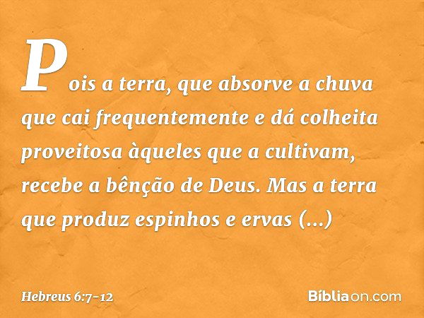 Pois a terra, que absorve a chuva que cai frequentemente e dá colheita proveitosa àqueles que a cultivam, recebe a bênção de Deus. Mas a terra que produz espinh