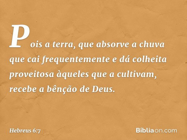 Pois a terra, que absorve a chuva que cai frequentemente e dá colheita proveitosa àqueles que a cultivam, recebe a bênção de Deus. -- Hebreus 6:7