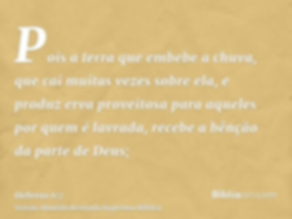 Pois a terra que embebe a chuva, que cai muitas vezes sobre ela, e produz erva proveitosa para aqueles por quem é lavrada, recebe a bênção da parte de Deus;