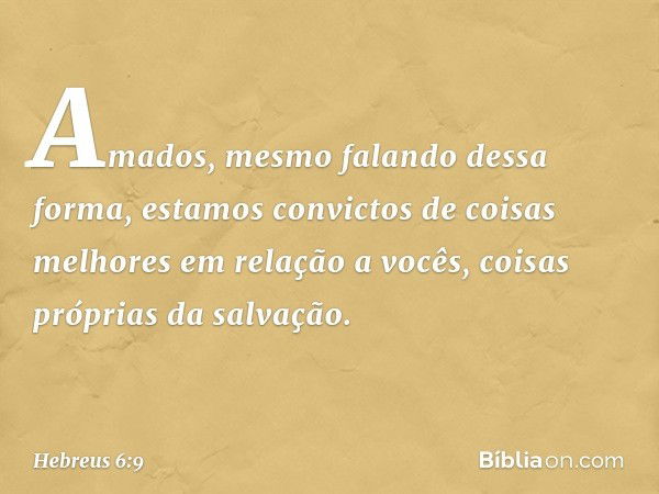 Amados, mesmo falando dessa forma, estamos convictos de coisas melhores em relação a vocês, coisas próprias da salvação. -- Hebreus 6:9