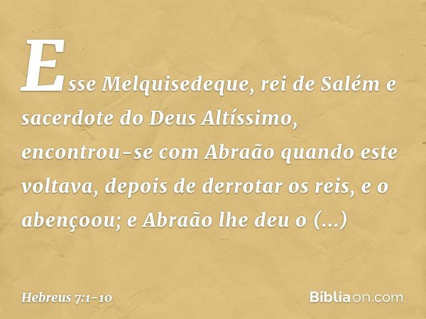 Esse Melquisedeque, rei de Salém e sacerdote do Deus Altíssimo, encontrou-se com Abraão quando este voltava, depois de derrotar os reis, e o abençoou; e Abraão 