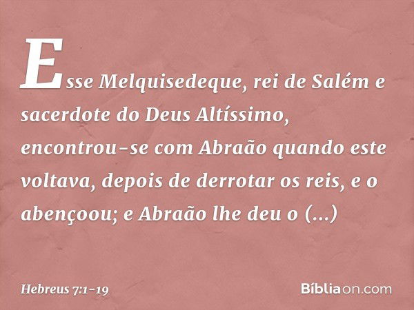 Esse Melquisedeque, rei de Salém e sacerdote do Deus Altíssimo, encontrou-se com Abraão quando este voltava, depois de derrotar os reis, e o abençoou; e Abraão 