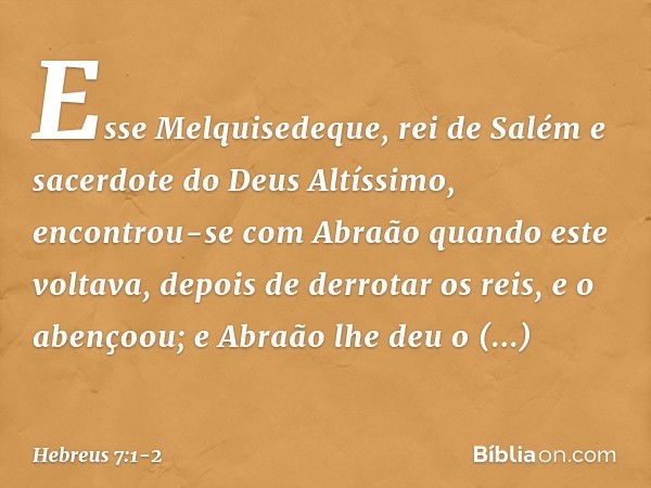 Esse Melquisedeque, rei de Salém e sacerdote do Deus Altíssimo, encontrou-se com Abraão quando este voltava, depois de derrotar os reis, e o abençoou; e Abraão 