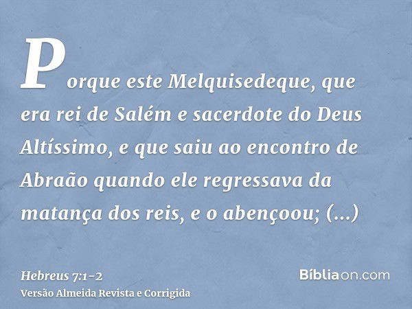 Porque este Melquisedeque, que era rei de Salém e sacerdote do Deus Altíssimo, e que saiu ao encontro de Abraão quando ele regressava da matança dos reis, e o a