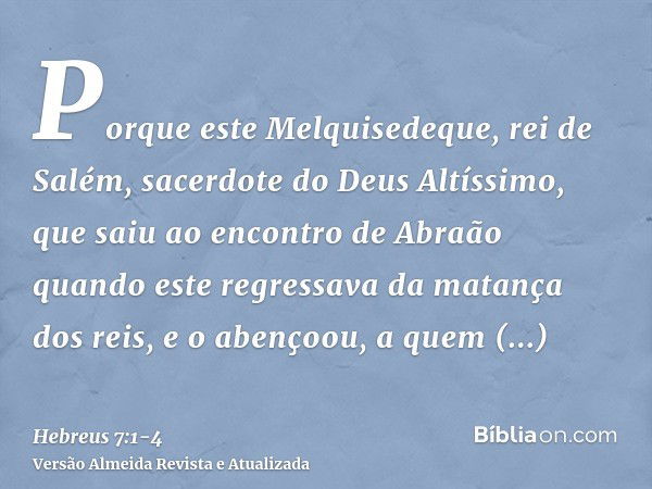 Porque este Melquisedeque, rei de Salém, sacerdote do Deus Altíssimo, que saiu ao encontro de Abraão quando este regressava da matança dos reis, e o abençoou,a 