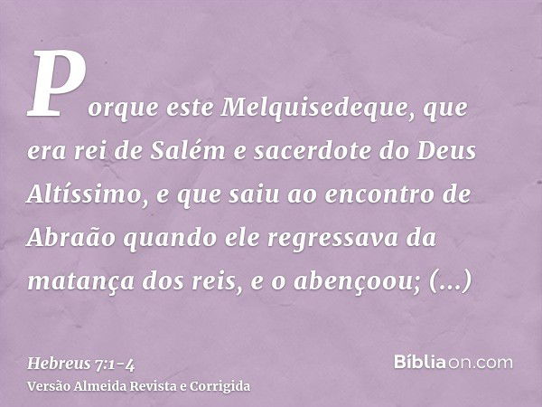 Porque este Melquisedeque, que era rei de Salém e sacerdote do Deus Altíssimo, e que saiu ao encontro de Abraão quando ele regressava da matança dos reis, e o a