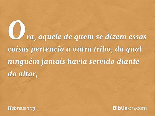 Ora, aquele de quem se dizem essas coisas pertencia a outra tribo, da qual ninguém jamais havia servido diante do altar, -- Hebreus 7:13