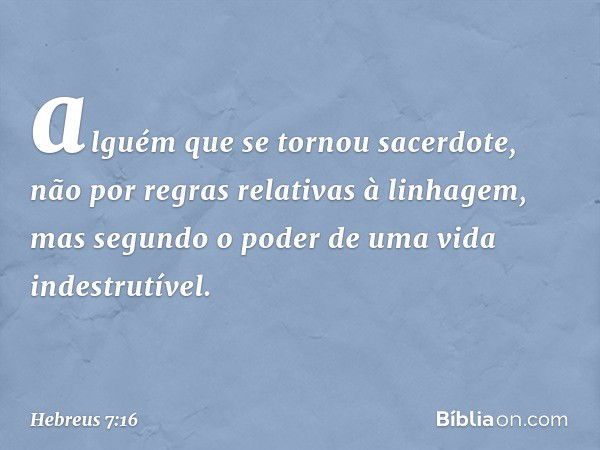 alguém que se tornou sacerdote, não por regras relativas à linhagem, mas segundo o poder de uma vida indestrutível. -- Hebreus 7:16