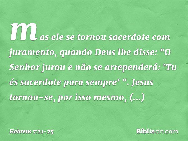 mas ele se tornou sacerdote com juramento, quando Deus lhe disse:
"O Senhor jurou
e não se arrependerá:
'Tu és sacerdote
para sempre' ". Jesus tornou-se, por is