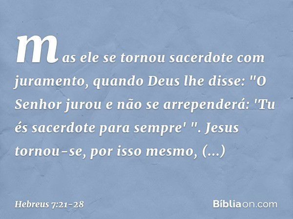 mas ele se tornou sacerdote com juramento, quando Deus lhe disse:
"O Senhor jurou
e não se arrependerá:
'Tu és sacerdote
para sempre' ". Jesus tornou-se, por is