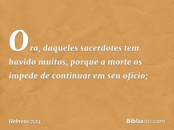 Ora, daqueles sacerdotes tem havido muitos, porque a morte os impede de continuar em seu ofício; -- Hebreus 7:23