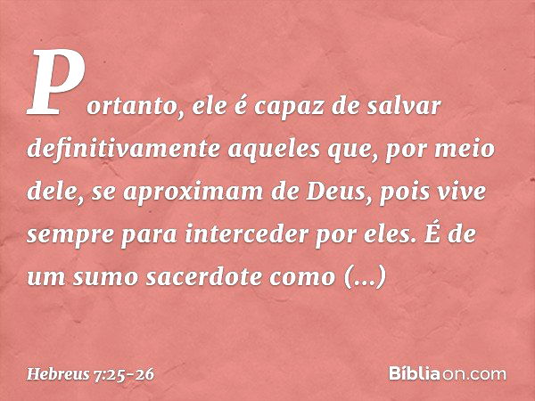 Portanto, ele é capaz de salvar definitivamente aqueles que, por meio dele, se aproximam de Deus, pois vive sempre para interceder por eles. É de um sumo sacerd