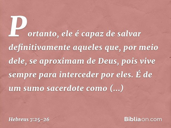 Portanto, ele é capaz de salvar definitivamente aqueles que, por meio dele, se aproximam de Deus, pois vive sempre para interceder por eles. É de um sumo sacerd