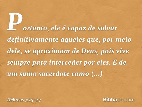 Portanto, ele é capaz de salvar definitivamente aqueles que, por meio dele, se aproximam de Deus, pois vive sempre para interceder por eles. É de um sumo sacerd