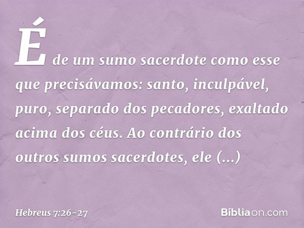 É de um sumo sacerdote como esse que precisávamos: santo, inculpável, puro, separado dos pecadores, exaltado acima dos céus. Ao contrário dos outros sumos sacer