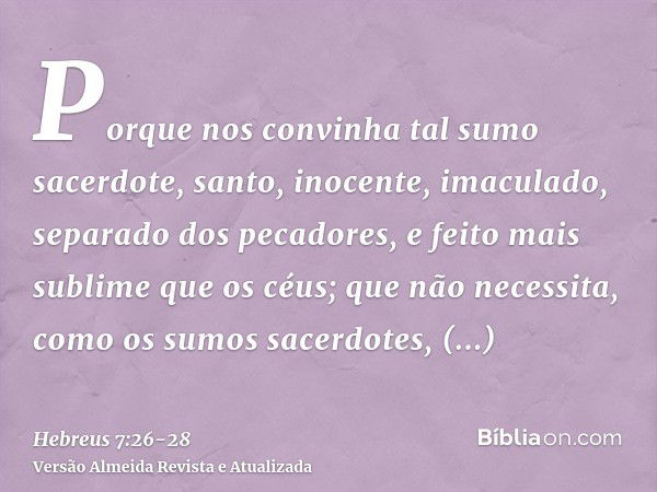 Porque nos convinha tal sumo sacerdote, santo, inocente, imaculado, separado dos pecadores, e feito mais sublime que os céus;que não necessita, como os sumos sa