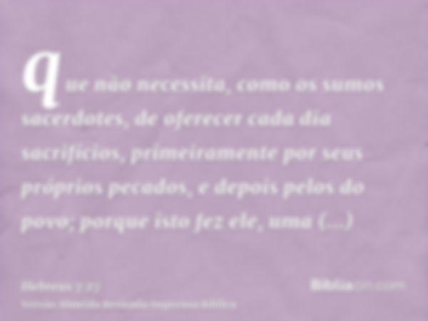 que não necessita, como os sumos sacerdotes, de oferecer cada dia sacrifícios, primeiramente por seus próprios pecados, e depois pelos do povo; porque isto fez 