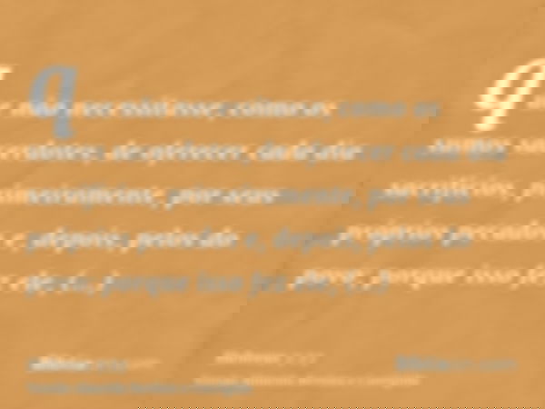 que não necessitasse, como os sumos sacerdotes, de oferecer cada dia sacrifícios, primeiramente, por seus próprios pecados e, depois, pelos do povo; porque isso