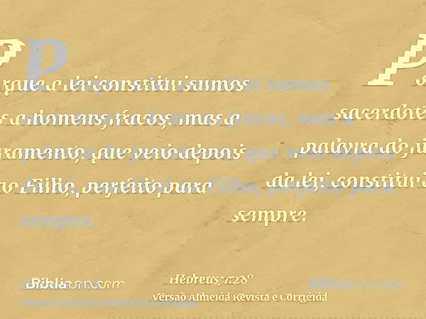 Porque a lei constitui sumos sacerdotes a homens fracos, mas a palavra do juramento, que veio depois da lei, constitui ao Filho, perfeito para sempre.