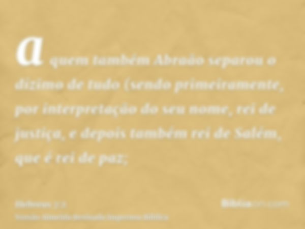 a quem também Abraão separou o dízimo de tudo (sendo primeiramente, por interpretação do seu nome, rei de justiça, e depois também rei de Salém, que é rei de pa