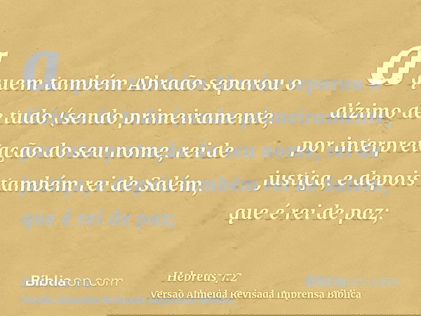 a quem também Abraão separou o dízimo de tudo (sendo primeiramente, por interpretação do seu nome, rei de justiça, e depois também rei de Salém, que é rei de pa