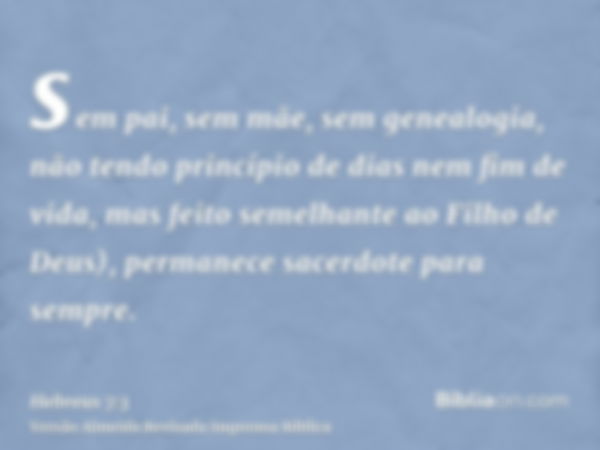 sem pai, sem mãe, sem genealogia, não tendo princípio de dias nem fim de vida, mas feito semelhante ao Filho de Deus), permanece sacerdote para sempre.