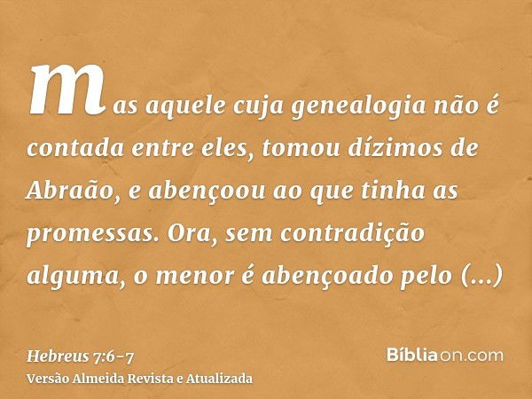 mas aquele cuja genealogia não é contada entre eles, tomou dízimos de Abraão, e abençoou ao que tinha as promessas.Ora, sem contradição alguma, o menor é abenço