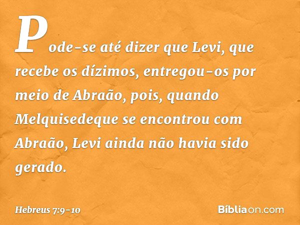 Pode-se até dizer que Levi, que recebe os dízimos, entregou-os por meio de Abraão, pois, quando Melquisedeque se encontrou com Abraão, Levi ainda não havia sido