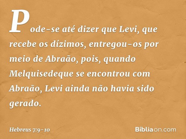 Pode-se até dizer que Levi, que recebe os dízimos, entregou-os por meio de Abraão, pois, quando Melquisedeque se encontrou com Abraão, Levi ainda não havia sido