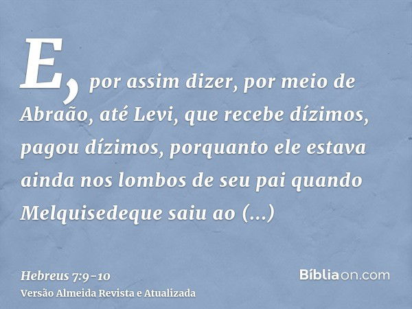 E, por assim dizer, por meio de Abraão, até Levi, que recebe dízimos, pagou dízimos,porquanto ele estava ainda nos lombos de seu pai quando Melquisedeque saiu a