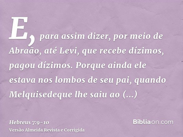 E, para assim dizer, por meio de Abraão, até Levi, que recebe dízimos, pagou dízimos.Porque ainda ele estava nos lombos de seu pai, quando Melquisedeque lhe sai