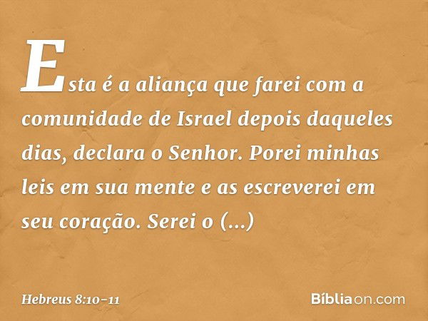 "Esta é a aliança que farei
com a comunidade de Israel
depois daqueles dias",
declara o Senhor.
"Porei minhas leis
em sua mente
e as escreverei
em seu coração.
