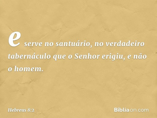 e serve no santuário, no verdadeiro tabernáculo que o Senhor erigiu, e não o homem. -- Hebreus 8:2