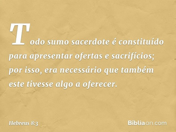 Todo sumo sacerdote é constituído para apresentar ofertas e sacrifícios; por isso, era necessário que também este tivesse algo a oferecer. -- Hebreus 8:3