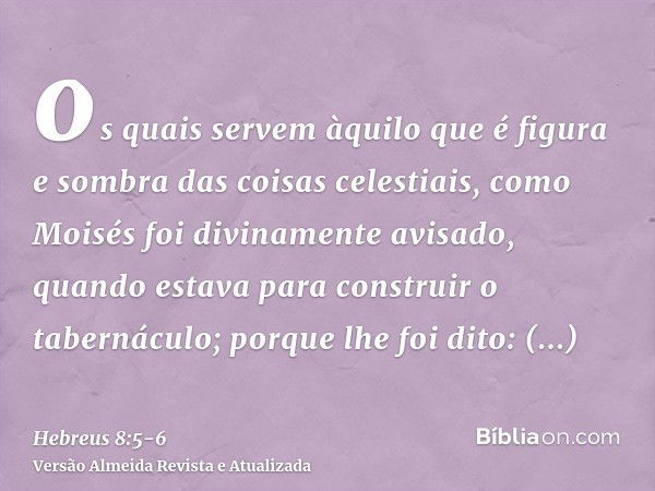 os quais servem àquilo que é figura e sombra das coisas celestiais, como Moisés foi divinamente avisado, quando estava para construir o tabernáculo; porque lhe 