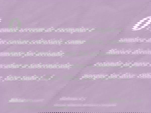 os quais servem de exemplar e sombra das coisas celestiais, como Moisés divinamente foi avisado, estando já para acabar o tabernáculo; porque foi dito: Olha, fa