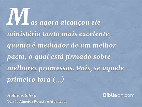 Mas agora alcançou ele ministério tanto mais excelente, quanto é mediador de um melhor pacto, o qual está firmado sobre melhores promessas.Pois, se aquele prime