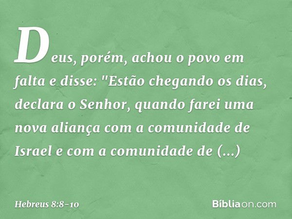 Deus, porém, achou o povo em falta e disse:
"Estão chegando os dias, declara o Senhor,
quando farei uma nova aliança
com a comunidade de Israel
e com a comunida