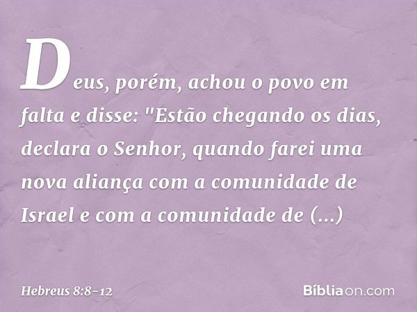 Deus, porém, achou o povo em falta e disse:
"Estão chegando os dias, declara o Senhor,
quando farei uma nova aliança
com a comunidade de Israel
e com a comunida