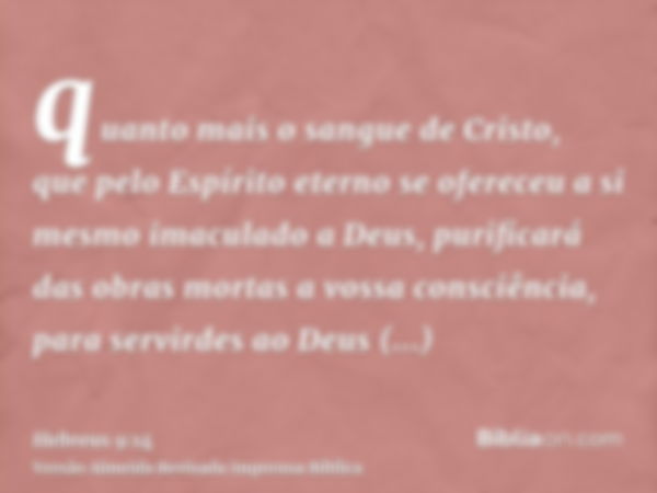 quanto mais o sangue de Cristo, que pelo Espírito eterno se ofereceu a si mesmo imaculado a Deus, purificará das obras mortas a vossa consciência, para servirde