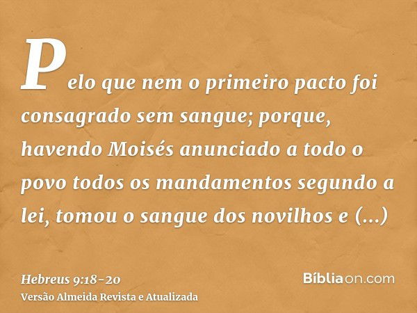 Pelo que nem o primeiro pacto foi consagrado sem sangue;porque, havendo Moisés anunciado a todo o povo todos os mandamentos segundo a lei, tomou o sangue dos no