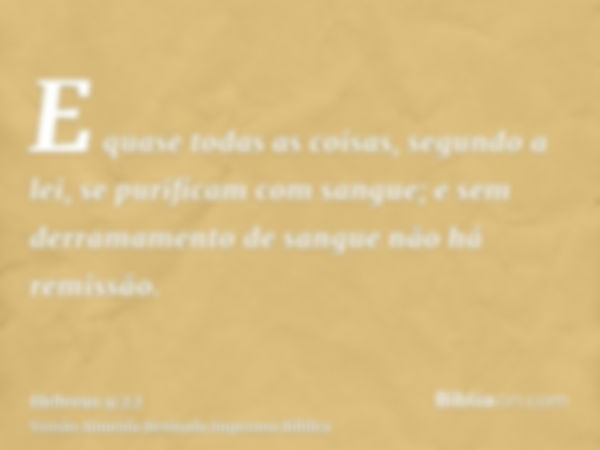 E quase todas as coisas, segundo a lei, se purificam com sangue; e sem derramamento de sangue não há remissão.