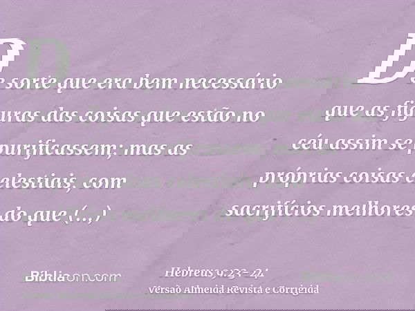 De sorte que era bem necessário que as figuras das coisas que estão no céu assim se purificassem; mas as próprias coisas celestiais, com sacrifícios melhores do