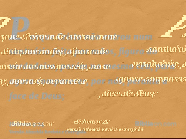 Porque Cristo não entrou num santuário feito por mãos, figura do verdadeiro, porém no mesmo céu, para agora comparecer, por nós, perante a face de Deus;