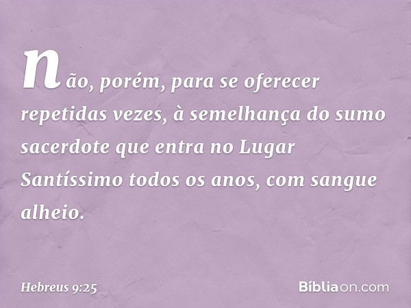 não, porém, para se oferecer repetidas vezes, à semelhança do sumo sacerdote que entra no Lugar Santíssimo todos os anos, com sangue alheio. -- Hebreus 9:25