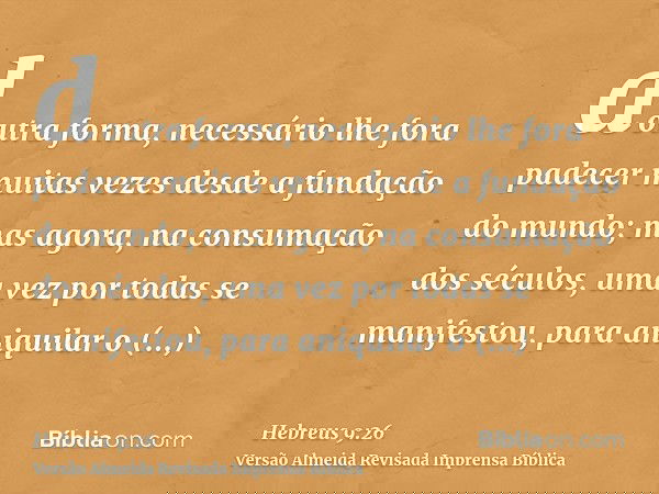 doutra forma, necessário lhe fora padecer muitas vezes desde a fundação do mundo; mas agora, na consumação dos séculos, uma vez por todas se manifestou, para an