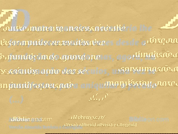 Doutra maneira, necessário lhe fora padecer muitas vezes desde a fundação do mundo; mas, agora, na consumação dos séculos, uma vez se manifestou, para aniquilar