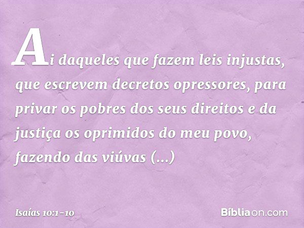 Ai daqueles que fazem leis injustas,
que escrevem decretos opressores, para privar os pobres dos seus direitos
e da justiça os oprimidos do meu povo,
fazendo da