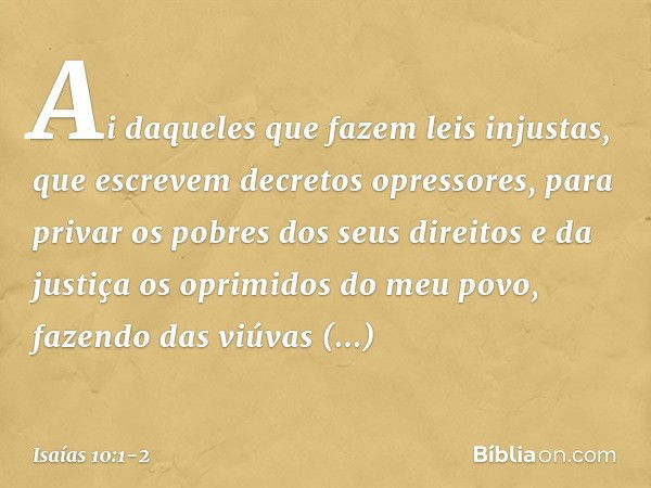 Ai daqueles que fazem leis injustas,
que escrevem decretos opressores, para privar os pobres dos seus direitos
e da justiça os oprimidos do meu povo,
fazendo da